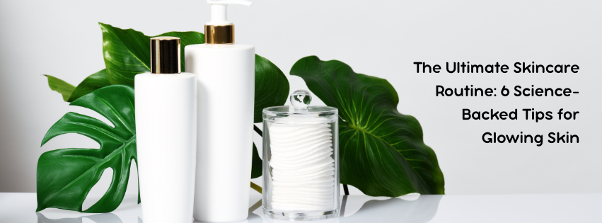 The Ultimate Skincare Routine: 6 Science-Backed Tips for Glowing Skin